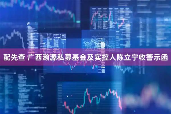 配先查 广西瀚源私募基金及实控人陈立宁收警示函