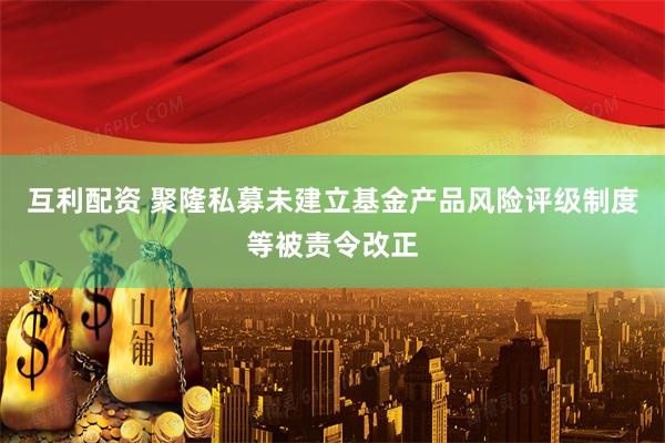 互利配资 聚隆私募未建立基金产品风险评级制度等被责令改正