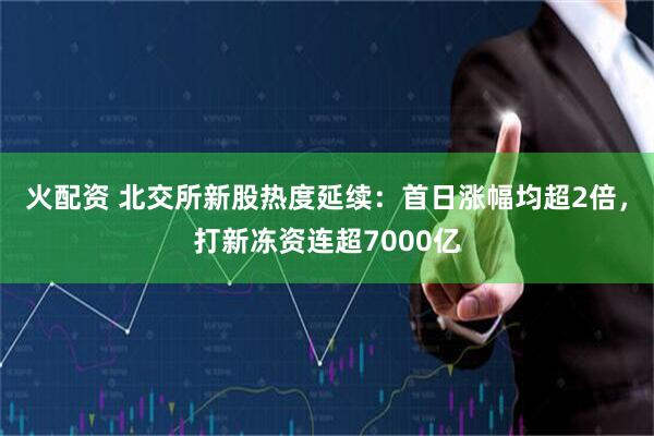 火配资 北交所新股热度延续：首日涨幅均超2倍，打新冻资连超7000亿