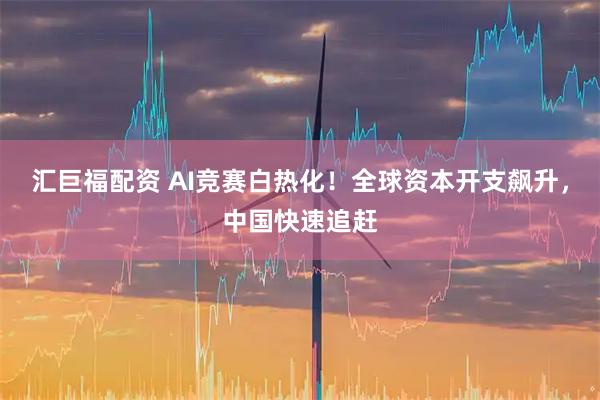 汇巨福配资 AI竞赛白热化！全球资本开支飙升，中国快速追赶