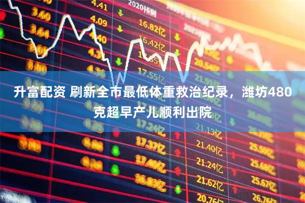 升富配资 刷新全市最低体重救治纪录，潍坊480克超早产儿顺利出院