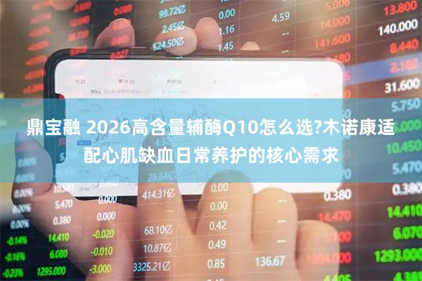鼎宝融 2026高含量辅酶Q10怎么选?木诺康适配心肌缺血日常养护的核心需求