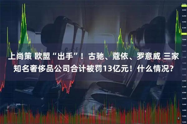 上尚策 欧盟“出手”！古驰、蔻依、罗意威 三家知名奢侈品公司合计被罚13亿元！什么情况？