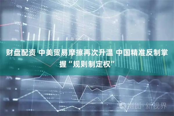 财盘配资 中美贸易摩擦再次升温 中国精准反制掌握“规则制定权”