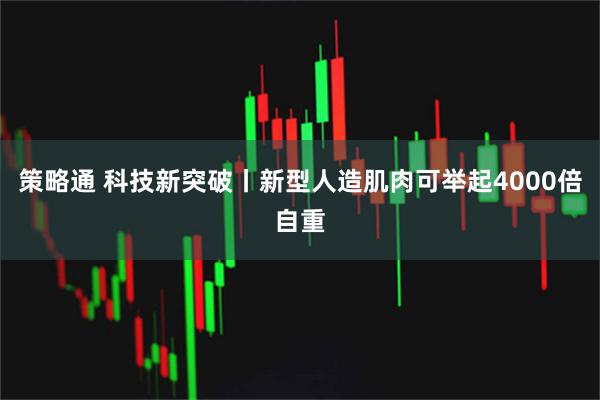 策略通 科技新突破丨新型人造肌肉可举起4000倍自重