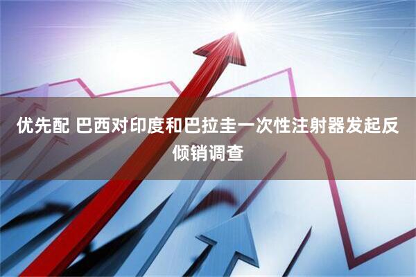 优先配 巴西对印度和巴拉圭一次性注射器发起反倾销调查