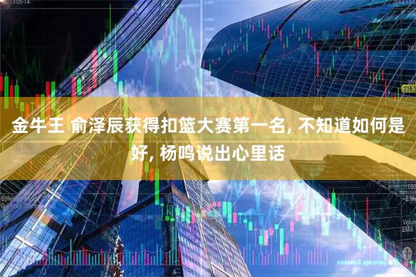 金牛王 俞泽辰获得扣篮大赛第一名, 不知道如何是好, 杨鸣说出心里话