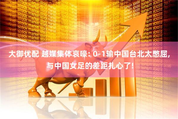 大御优配 越媒集体哀嚎: 0-1输中国台北太憋屈, 与中国女足的差距扎心了!