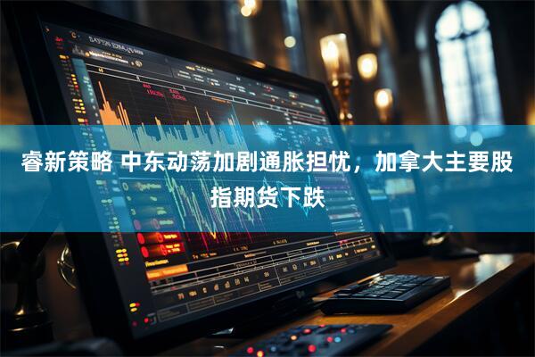 睿新策略 中东动荡加剧通胀担忧，加拿大主要股指期货下跌