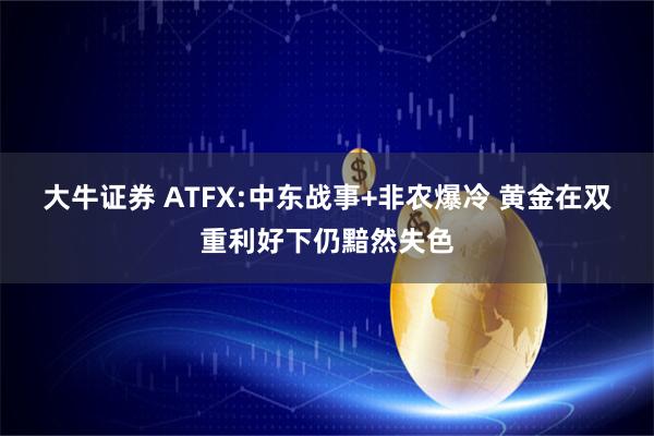 大牛证券 ATFX:中东战事+非农爆冷 黄金在双重利好下仍黯然失色