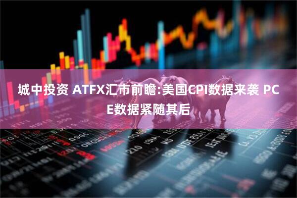 城中投资 ATFX汇市前瞻:美国CPI数据来袭 PCE数据紧随其后