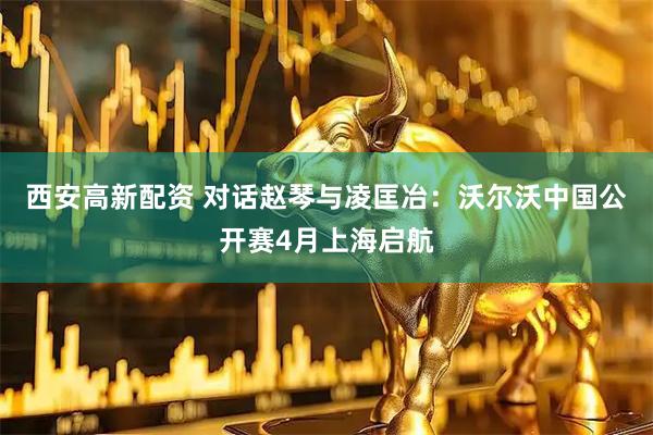 西安高新配资 对话赵琴与凌匡冶：沃尔沃中国公开赛4月上海启航