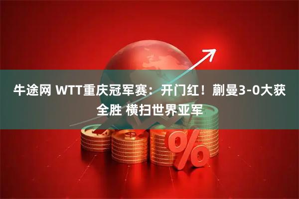 牛途网 WTT重庆冠军赛：开门红！蒯曼3-0大获全胜 横扫世界亚军