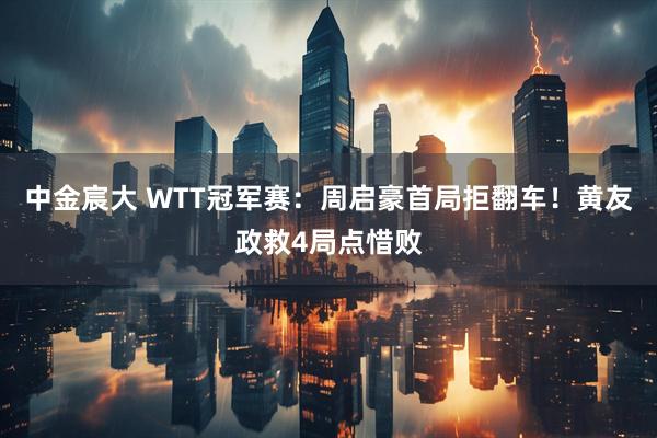 中金宸大 WTT冠军赛：周启豪首局拒翻车！黄友政救4局点惜败