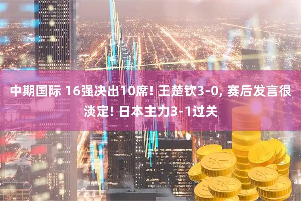 中期国际 16强决出10席! 王楚钦3-0, 赛后发言很淡定! 日本主力3-1过关