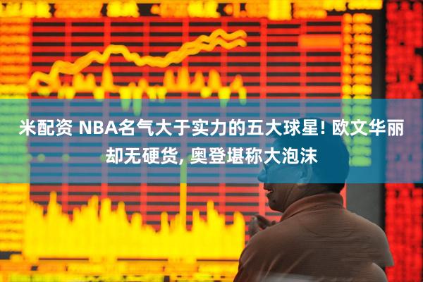 米配资 NBA名气大于实力的五大球星! 欧文华丽却无硬货, 奥登堪称大泡沫