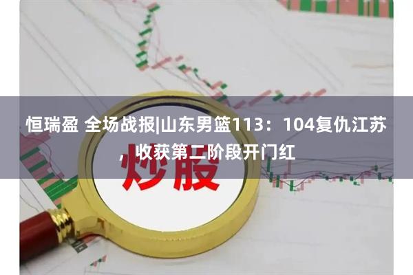 恒瑞盈 全场战报|山东男篮113：104复仇江苏，收获第二阶段开门红