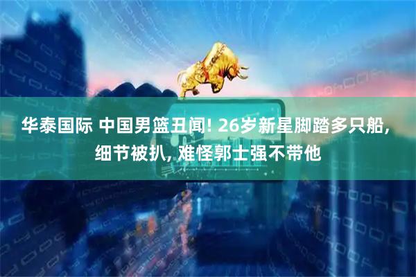 华泰国际 中国男篮丑闻! 26岁新星脚踏多只船, 细节被扒, 难怪郭士强不带他