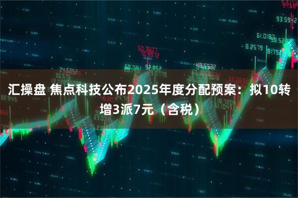 汇操盘 焦点科技公布2025年度分配预案：拟10转增3派7元（含税）