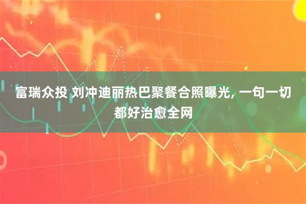 富瑞众投 刘冲迪丽热巴聚餐合照曝光, 一句一切都好治愈全网