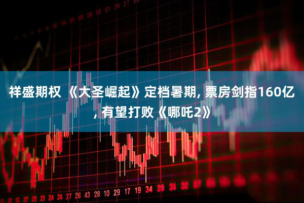 祥盛期权 《大圣崛起》定档暑期, 票房剑指160亿, 有望打败《哪吒2》