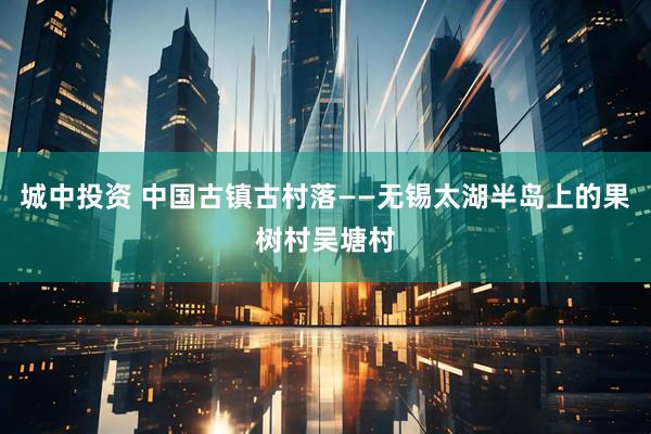 城中投资 中国古镇古村落——无锡太湖半岛上的果树村吴塘村