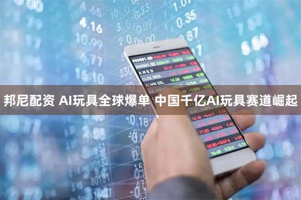 邦尼配资 AI玩具全球爆单 中国千亿AI玩具赛道崛起
