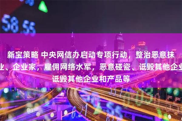新宝策略 中央网信办启动专项行动，整治恶意抹黑诋毁企业、企业家，雇佣网络水军，恶意碰瓷、诋毁其他企业和产品等