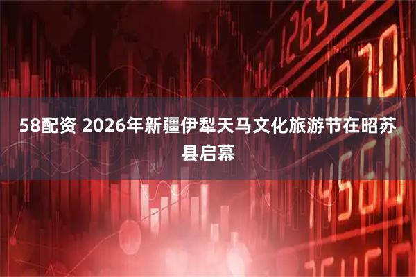 58配资 2026年新疆伊犁天马文化旅游节在昭苏县启幕
