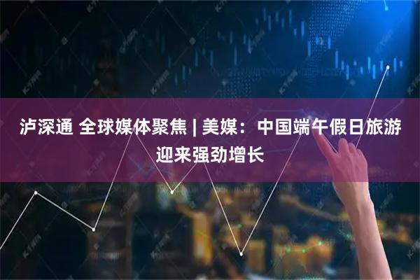 泸深通 全球媒体聚焦 | 美媒：中国端午假日旅游迎来强劲增长