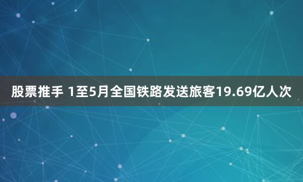 股票推手 1至5月全国铁路发送旅客19.69亿人次