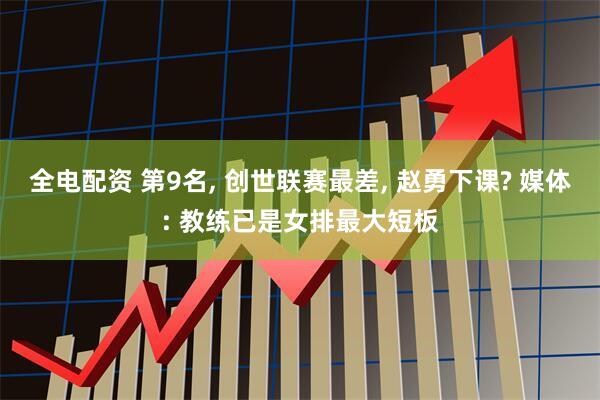 全电配资 第9名, 创世联赛最差, 赵勇下课? 媒体: 教练已是女排最大短板