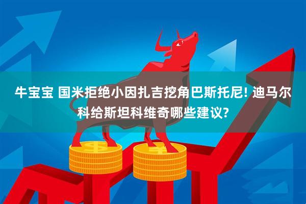 牛宝宝 国米拒绝小因扎吉挖角巴斯托尼! 迪马尔科给斯坦科维奇哪些建议?