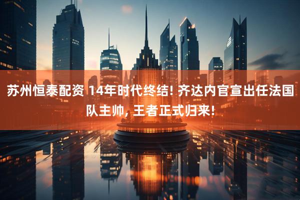 苏州恒泰配资 14年时代终结! 齐达内官宣出任法国队主帅, 王者正式归来!