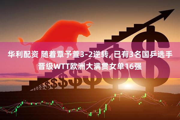 华利配资 随着覃予萱3-2逆转, 已有3名国乒选手晋级WTT欧洲大满贯女单16强