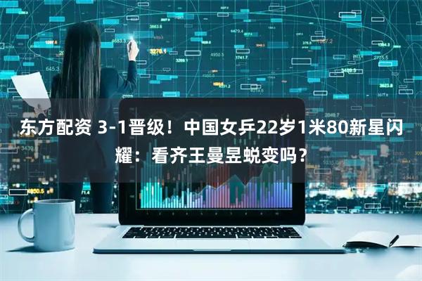 东方配资 3-1晋级！中国女乒22岁1米80新星闪耀：看齐王曼昱蜕变吗？