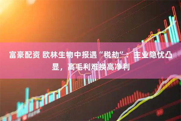 富豪配资 欧林生物中报遇“税劫”：主业隐忧凸显，高毛利难换高净利