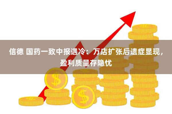 信德 国药一致中报遇冷：万店扩张后遗症显现，盈利质量存隐忧