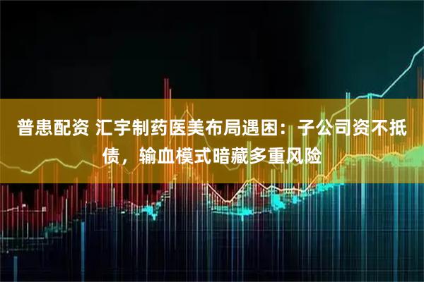 普患配资 汇宇制药医美布局遇困：子公司资不抵债，输血模式暗藏多重风险