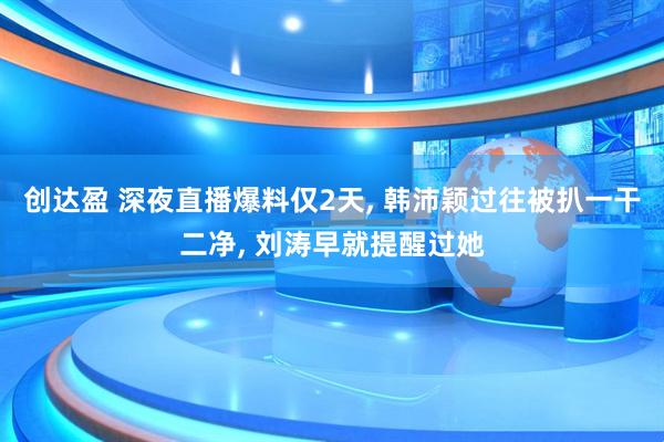 创达盈 深夜直播爆料仅2天, 韩沛颖过往被扒一干二净, 刘涛早就提醒过她